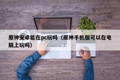 Can Yuanshen Android be played on PC (Can Yuanshen mobile version be played on computer)